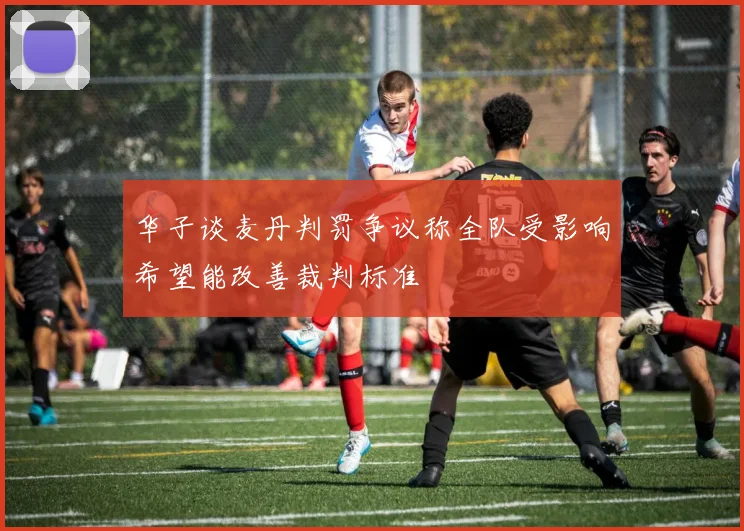 华子谈麦丹判罚争议称全队受影响希望能改善裁判标准