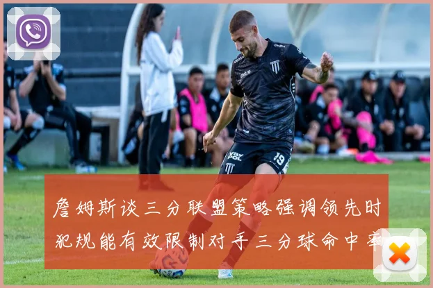 詹姆斯谈三分联盟策略强调领先时犯规能有效限制对手三分球命中率