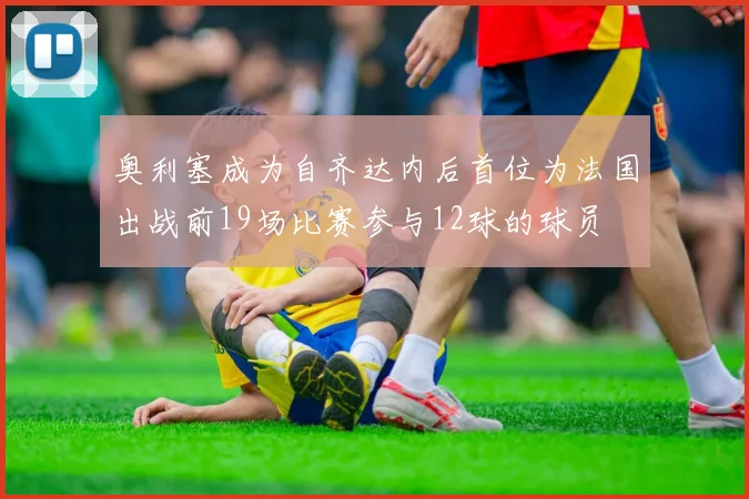 奥利塞成为自齐达内后首位为法国出战前19场比赛参与12球的球员