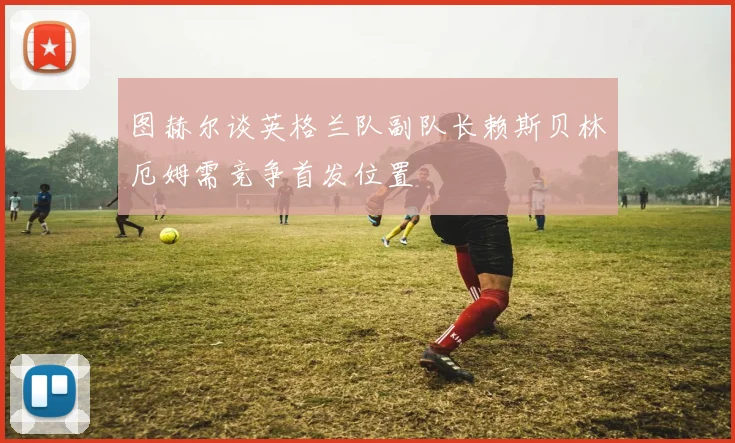 图赫尔谈英格兰队副队长赖斯贝林厄姆需竞争首发位置