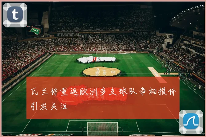 瓦兰将重返欧洲多支球队争相报价引发关注