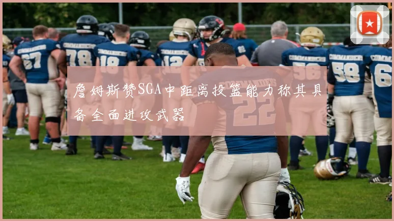 詹姆斯赞SGA中距离投篮能力称其具备全面进攻武器