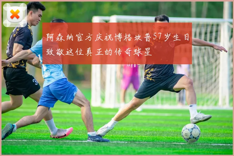 阿森纳官方庆祝博格坎普57岁生日致敬这位真正的传奇球星