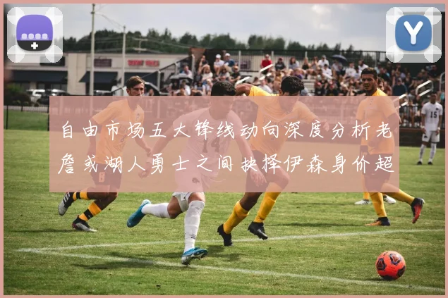 自由市场五大锋线动向深度分析老詹或湖人勇士之间抉择伊森身价超2000万