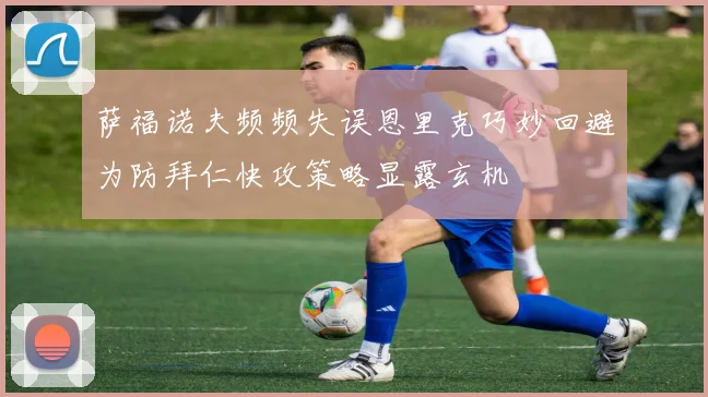 萨福诺夫频频失误恩里克巧妙回避为防拜仁快攻策略显露玄机