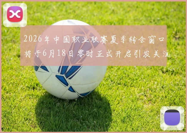 2026年中国职业联赛夏季转会窗口将于6月18日零时正式开启引发关注
