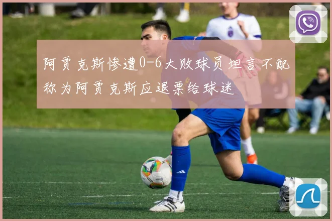 阿贾克斯惨遭0-6大败球员坦言不配称为阿贾克斯应退票给球迷