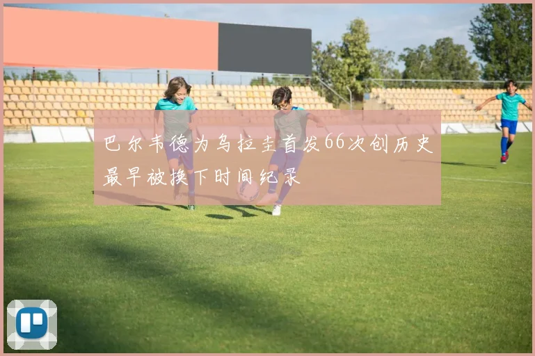 巴尔韦德为乌拉圭首发66次创历史最早被换下时间纪录